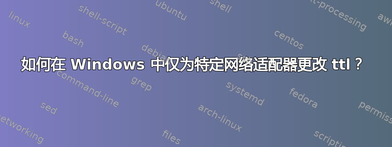 如何在 Windows 中仅为特定网络适配器更改 ttl？