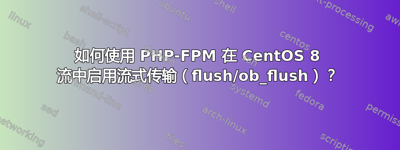 如何使用 PHP-FPM 在 CentOS 8 流中启用流式传输（flush/ob_flush）？