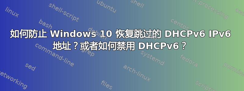 如何防止 Windows 10 恢复跳过的 DHCPv6 IPv6 地址？或者如何禁用 DHCPv6？