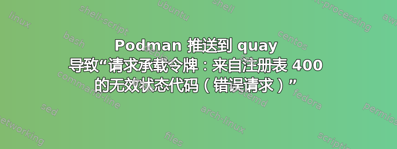 Podman 推送到 quay 导致“请求承载令牌：来自注册表 400 的无效状态代码（错误请求）”