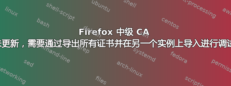 Firefox 中级 CA 未更新，需要通过导出所有证书并在另一个实例上导入进行调试