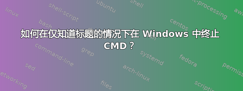 如何在仅知道标题的情况下在 Windows 中终止 CMD？