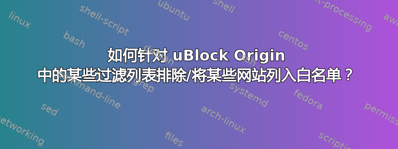 如何针对 uBlock Origin 中的某些过滤列表排除/将某些网站列入白名单？