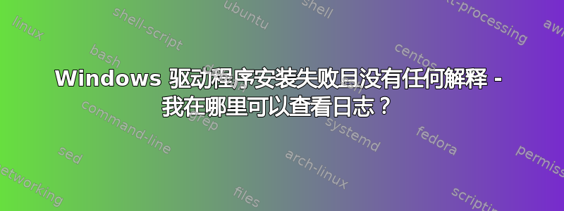 Windows 驱动程序安装失败且没有任何解释 - 我在哪里可以查看日志？