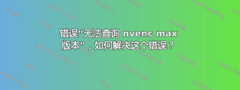 错误“无法查询 nvenc max 版本”，如何解决这个错误？