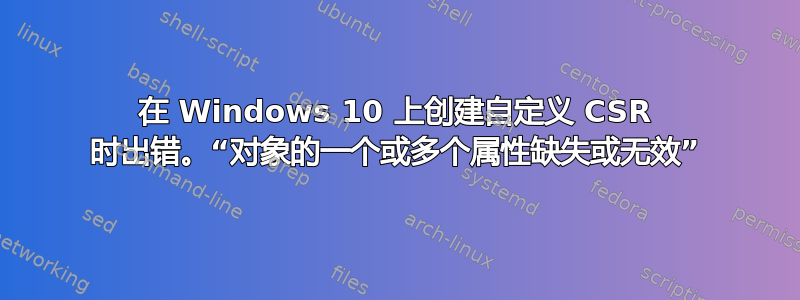 在 Windows 10 上创建自定义 CSR 时出错。“对象的一个​​或多个属性缺失或无效”