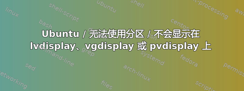 Ubuntu / 无法使用分区 / 不会显示在 lvdisplay、vgdisplay 或 pvdisplay 上