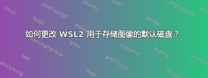 如何更改 WSL2 用于存储图像的默认磁盘？