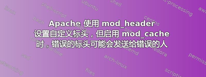 Apache 使用 mod_header 设置自定义标头，但启用 mod_cache 时，错误的标头可能会发送给错误的人