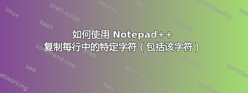 如何使用 Notepad++ 复制每行中的特定字符（包括该字符）