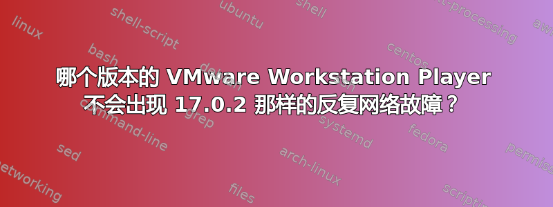 哪个版本的 VMware Workstation Player 不会出现 17.0.2 那样的反复网络故障？