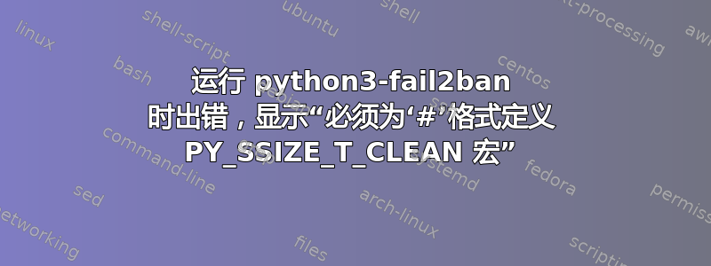 运行 python3-fail2ban 时出错，显示“必须为‘#’格式定义 PY_SSIZE_T_CLEAN 宏”