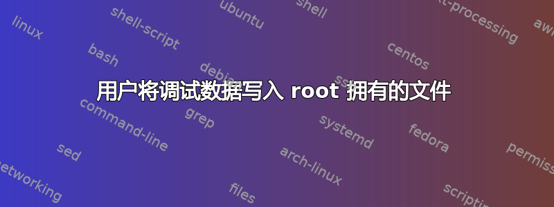 用户将调试数据写入 root 拥有的文件