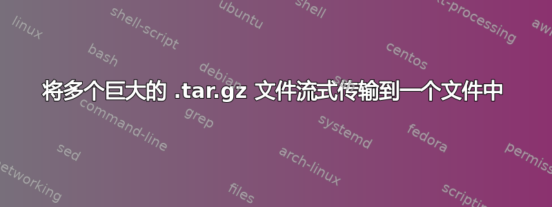 将多个巨大的 .tar.gz 文件流式传输到一个文件中