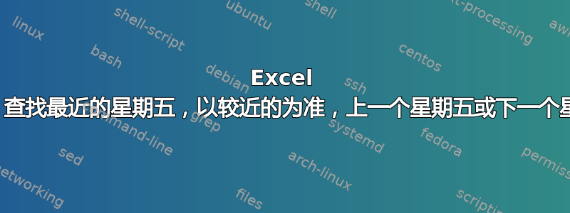 Excel 公式，查找最近的星期五，以较近的为准，上一个星期五或下一个星期五