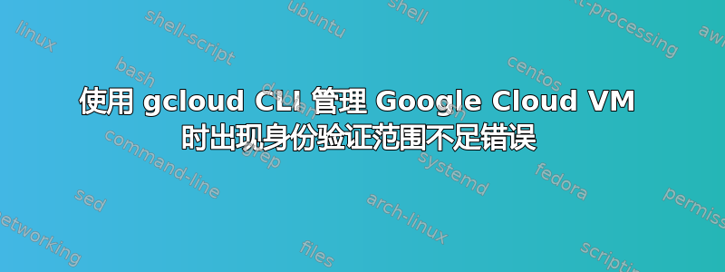 使用 gcloud CLI 管理 Google Cloud VM 时出现身份验证范围不足错误