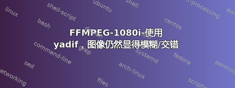 FFMPEG-1080i-使用 yadif，图像仍然显得模糊/交错