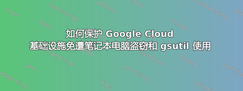 如何保护 Google Cloud 基础设施免遭笔记本电脑盗窃和 gsutil 使用