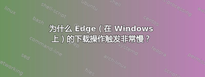 为什么 Edge（在 Windows 上）的下载操作触发非常慢？