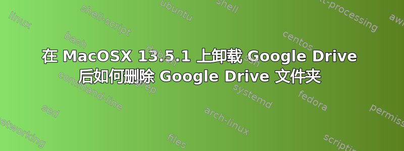 在 MacOSX 13.5.1 上卸载 Google Drive 后如何删除 Google Drive 文件夹