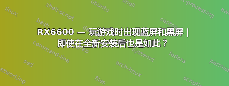 RX6600 — 玩游戏时出现蓝屏和黑屏 | 即使在全新安装后也是如此？