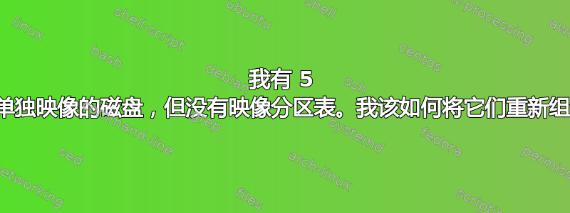 我有 5 个磁盘分区，这些分区来自单独映像的磁盘，但没有映像分区表。我该如何将它们重新组合成一个连贯的磁盘映像？