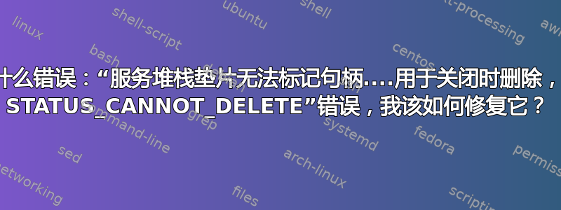 这是什么错误：“服务堆栈垫片无法标记句柄....用于关闭时删除，错误 STATUS_CANNOT_DELETE”错误，我该如何修复它？