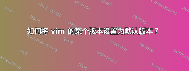 如何将 vim 的某个版本设置为默认版本？