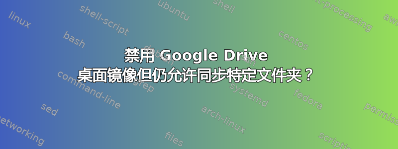 禁用 Google Drive 桌面镜像但仍允许同步特定文件夹？