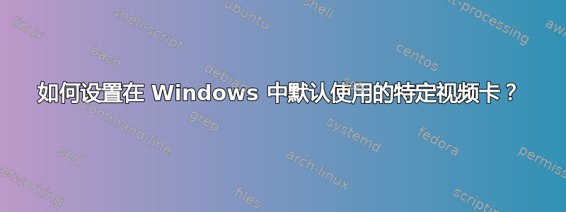 如何设置在 Windows 中默认使用的特定视频卡？