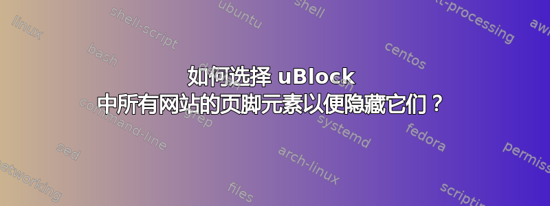 如何选择 uBlock 中所有网站的页脚元素以便隐藏它们？