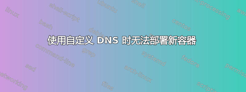 使用自定义 DNS 时无法部署新容器