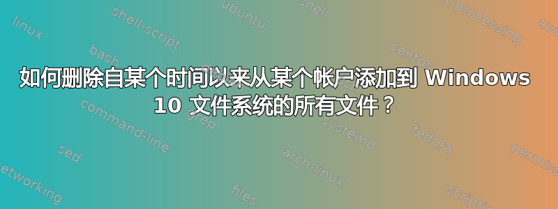 如何删除自某个时间以来从某个帐户添加到 Windows 10 文件系统的所有文件？