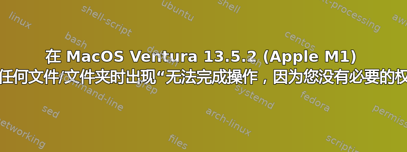 在 MacOS Ventura 13.5.2 (Apple M1) 上修改任何文件/文件夹时出现“无法完成操作，因为您没有必要的权限。”