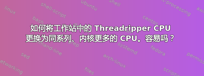 如何将工作站中的 Threadripper CPU 更换为同系列、内核更多的 CPU。容易吗？