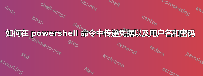 如何在 powershell 命令中传递凭据以及用户名和密码