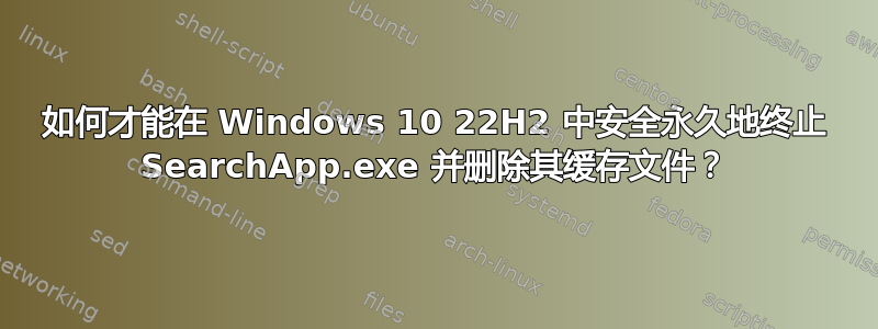 如何才能在 Windows 10 22H2 中安全永久地终止 SearchApp.exe 并删除其缓存文件？