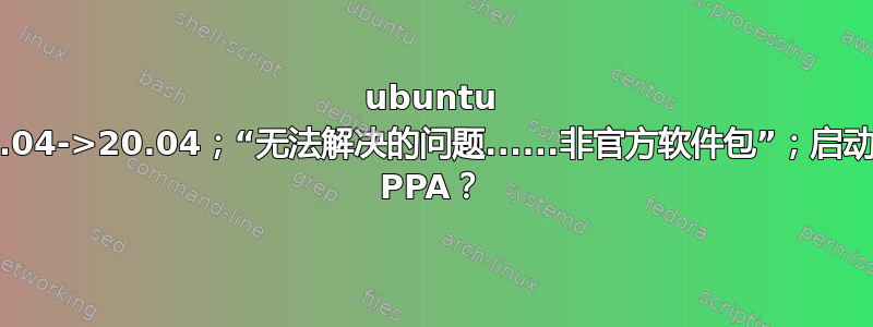 ubuntu 18.04->20.04；“无法解决的问题......非官方软件包”；启动板 PPA？