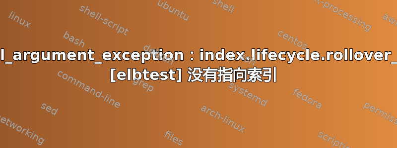 illegal_argument_exception：index.lifecycle.rollover_alias [elbtest] 没有指向索引 