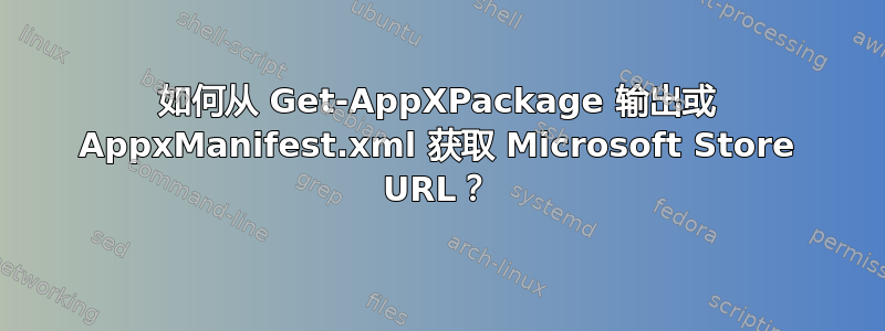 如何从 Get-AppXPackage 输出或 AppxManifest.xml 获取 Microsoft Store URL？