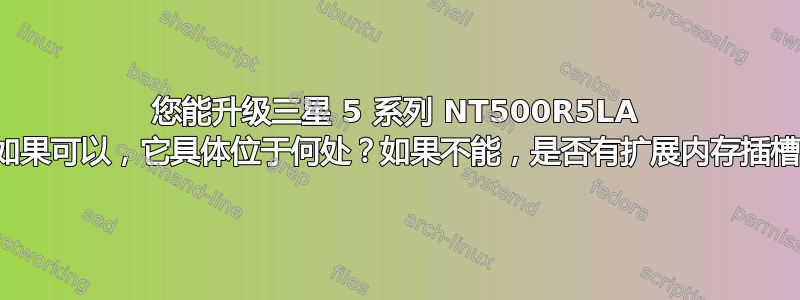 您能升级三星 5 系列 NT500R5LA 笔记本电脑内存吗？如果可以，它具体位于何处？如果不能，是否有扩展内存插槽？扩展内存在哪里？