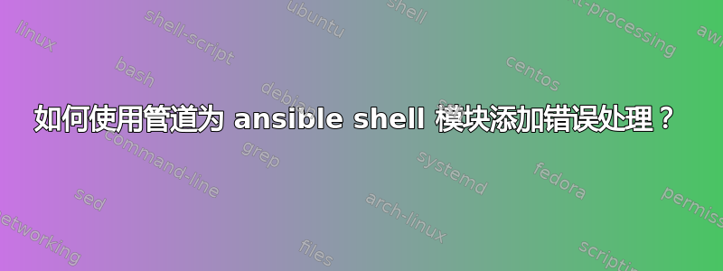 如何使用管道为 ansible shell 模块添加错误处理？