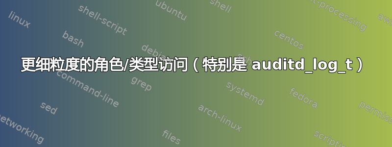 更细粒度的角色/类型访问（特别是 auditd_log_t）