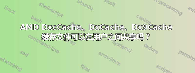 AMD DxcCache、DxCache、Dx9Cache 缓存文件可以在用户之间共享吗？