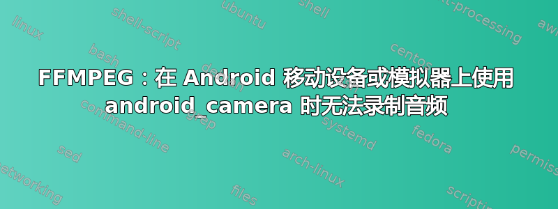 FFMPEG：在 Android 移动设备或模拟器上使用 android_camera 时无法录制音频