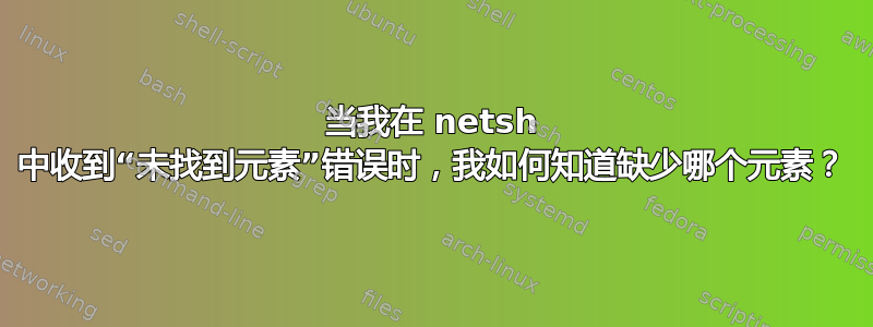 当我在 netsh 中收到“未找到元素”错误时，我如何知道缺少哪个元素？