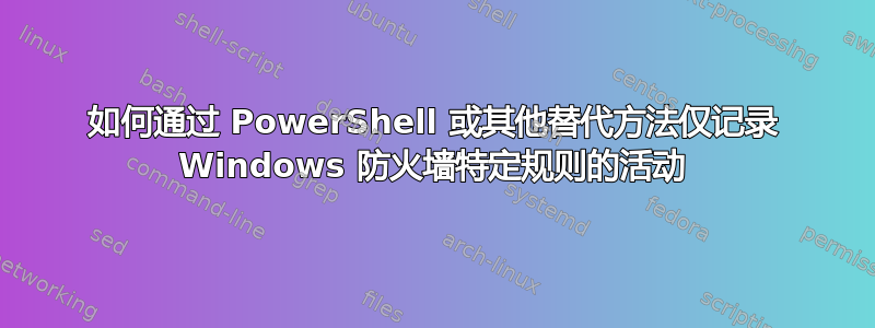 如何通过 PowerShell 或其他替代方法仅记录 Windows 防火墙特定规则的活动