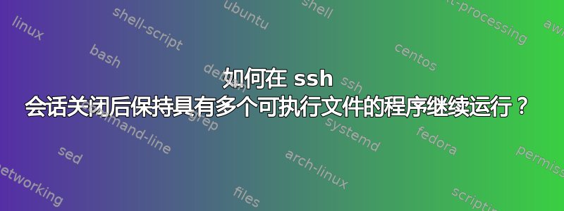 如何在 ssh 会话关闭后保持具有多个可执行文件的程序继续运行？