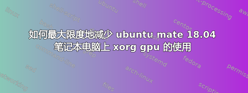 如何最大限度地减少 ubuntu mate 18.04 笔记本电脑上 xorg gpu 的使用