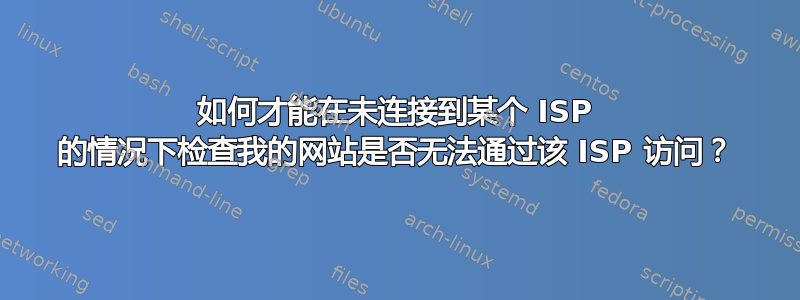 如何才能在未连接到某个 ISP 的情况下检查我的网站是否无法通过该 ISP 访问？